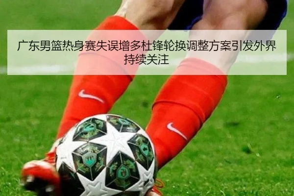 广东男篮热身赛失误增多杜锋轮换调整方案引发外界持续关注