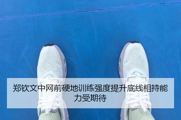 郑钦文中网前硬地训练强度提升底线相持能力受期待